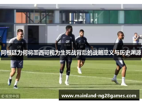 阿根廷为何将墨西哥视为生死战背后的战略意义与历史渊源 阿根廷为何将墨西哥视为生死战背后的战略意义与历史渊源