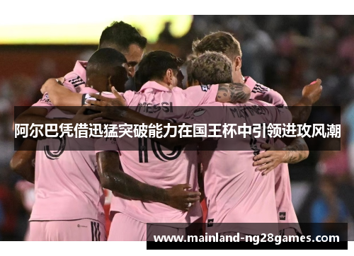 阿尔巴凭借迅猛突破能力在国王杯中引领进攻风潮