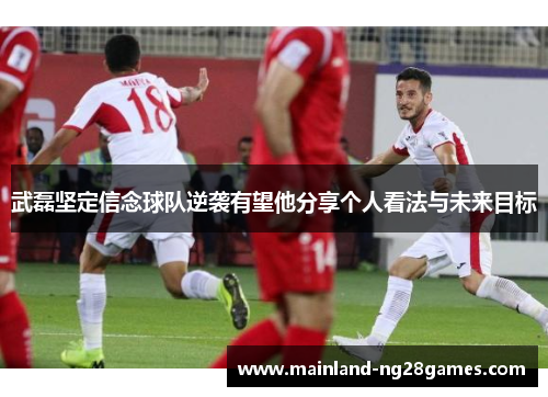 武磊坚定信念球队逆袭有望他分享个人看法与未来目标 武磊坚定信念球队逆袭有望他分享个人看法与未来目标