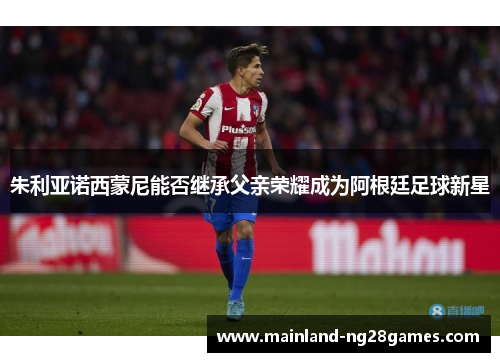 朱利亚诺西蒙尼能否继承父亲荣耀成为阿根廷足球新星