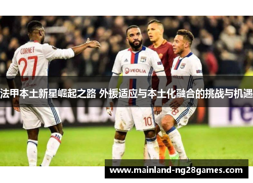 法甲本土新星崛起之路 外援适应与本土化融合的挑战与机遇