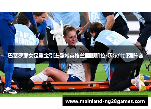 巴塞罗那女足重金引进曼城英格兰国脚凯拉·沃尔什加强阵容