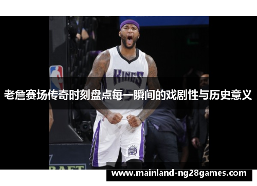 老詹赛场传奇时刻盘点每一瞬间的戏剧性与历史意义