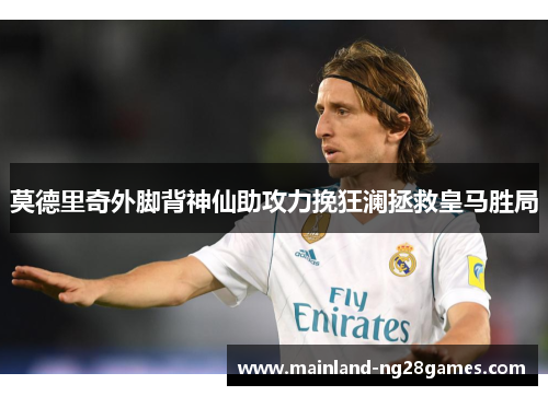莫德里奇外脚背神仙助攻力挽狂澜拯救皇马胜局 莫德里奇外脚背神仙助攻力挽狂澜拯救皇马胜局