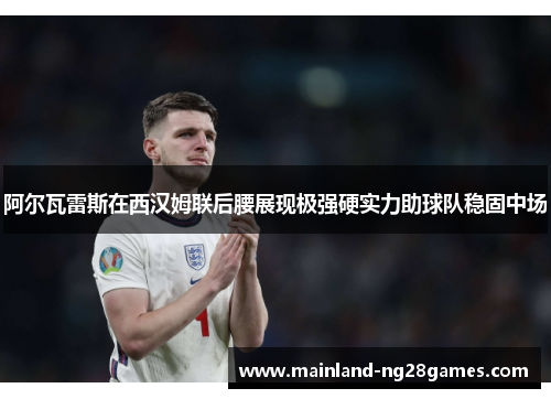 阿尔瓦雷斯在西汉姆联后腰展现极强硬实力助球队稳固中场 阿尔瓦雷斯在西汉姆联后腰展现极强硬实力助球队稳固中场